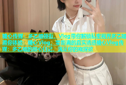 糖心传媒：多乙姐领衔，Vlog带你解锁私密视界多乙姐邀你体验：糖心Vlog，零距离的真实诱惑糖心Vlog传媒：多乙姐的甜心日记，满足你的窥探欲