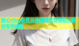 糖心vlog会员兑换码领取攻略轻松解锁专属福利